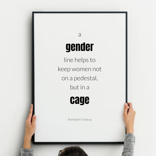 Single portrait typography print. Text reads: A gender line helps to keep women not  on a pedestal, but in a cage. An attribution to Ruth Bader Ginsburg is below. Text is in a lower case sans serif font, black on white. Styling is modern.