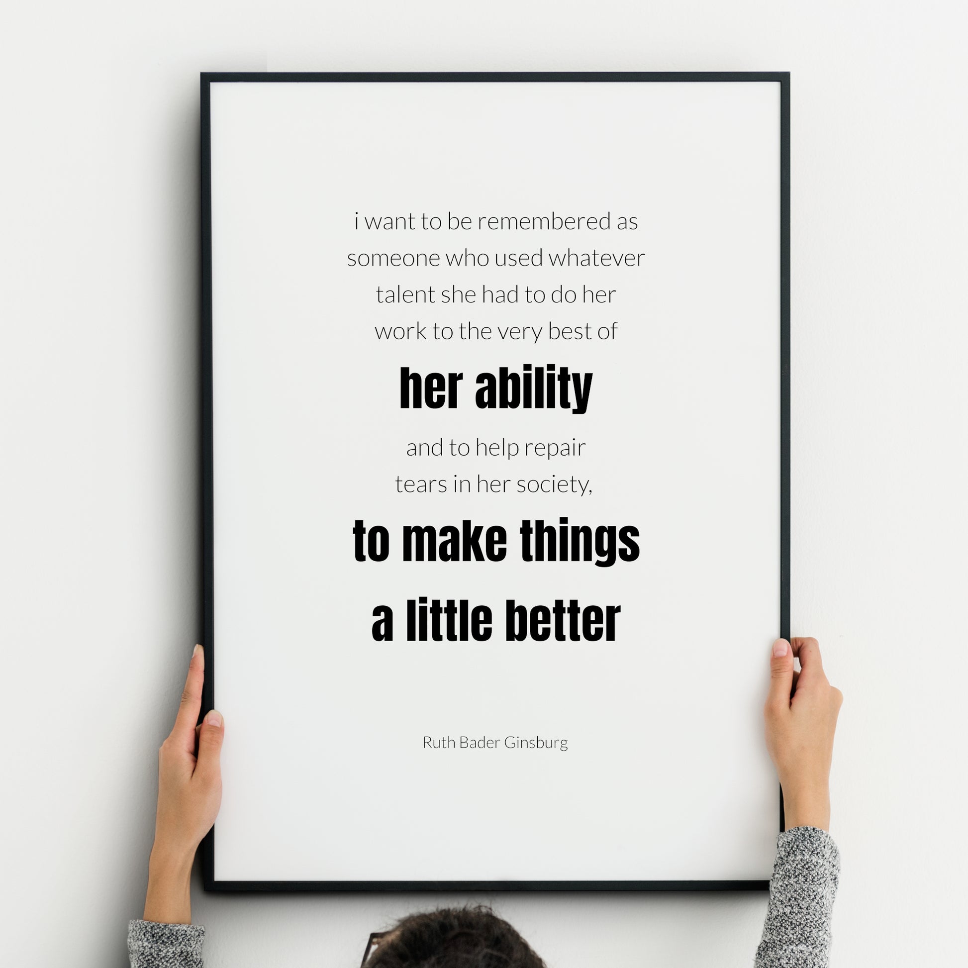 Single portrait typography print. Text reads: I want to be remembered as someone who used whatever talent she had to do her work to the very best of her ability and to help repair tears in her society, to make things a little better. An attribution to Ruth Bader Ginsburg is below. Text is in a lightweight lower case sans serif font, black on white, with the exception of the words “her ability to make things a little better”, which are highlighted in bold. Styling is minimalist and modern.
