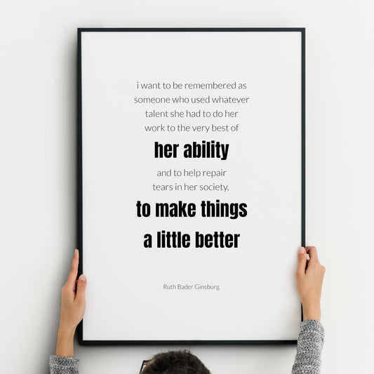 Single portrait typography print. Text reads: I want to be remembered as someone who used whatever talent she had to do her work to the very best of her ability and to help repair tears in her society, to make things a little better. An attribution to Ruth Bader Ginsburg is below. Text is in a lightweight lower case sans serif font, black on white, with the exception of the words “her ability to make things a little better”, which are highlighted in bold. Styling is minimalist and modern.